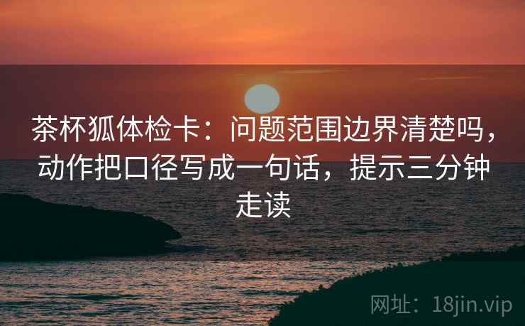 茶杯狐体检卡：问题范围边界清楚吗，动作把口径写成一句话，提示三分钟走读