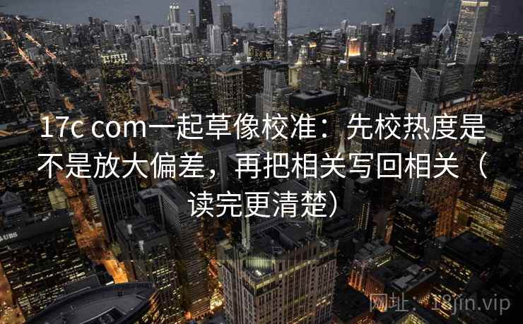 17c com一起草像校准：先校热度是不是放大偏差，再把相关写回相关（读完更清楚）
