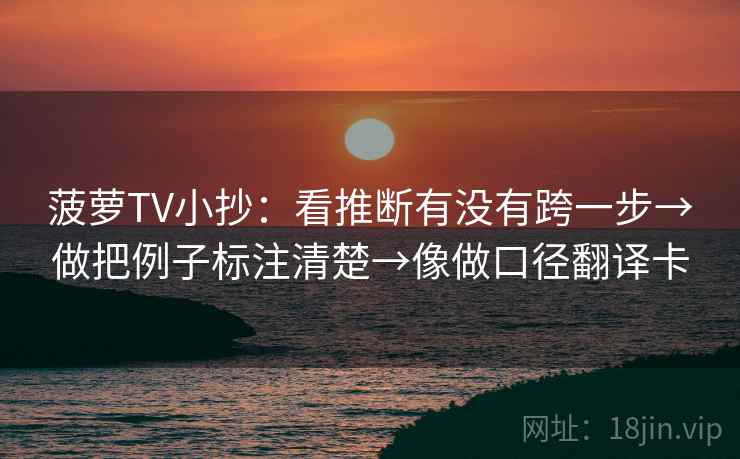 菠萝TV小抄：看推断有没有跨一步→做把例子标注清楚→像做口径翻译卡