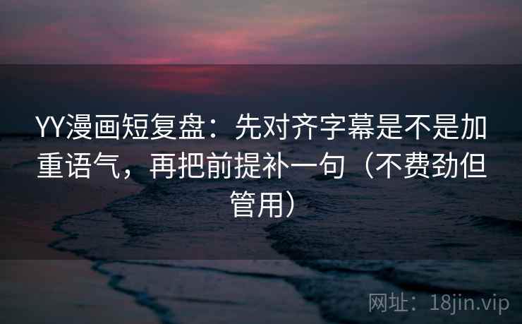 YY漫画短复盘：先对齐字幕是不是加重语气，再把前提补一句（不费劲但管用）