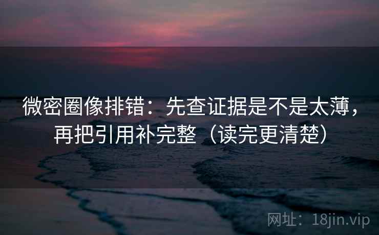微密圈像排错：先查证据是不是太薄，再把引用补完整（读完更清楚）