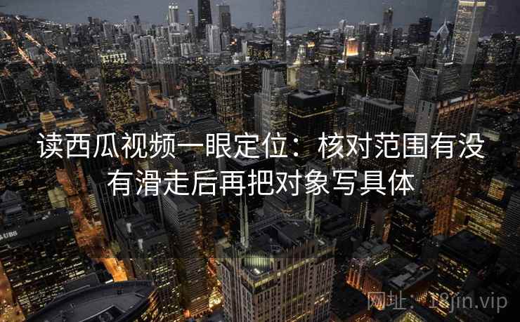 读西瓜视频一眼定位：核对范围有没有滑走后再把对象写具体