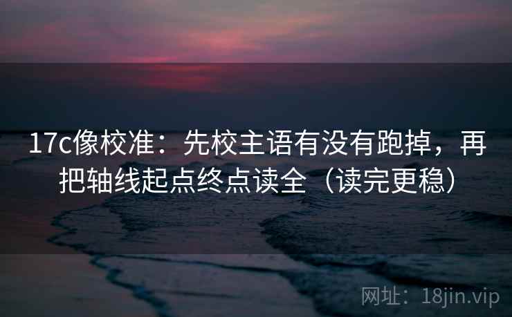 17c像校准：先校主语有没有跑掉，再把轴线起点终点读全（读完更稳）
