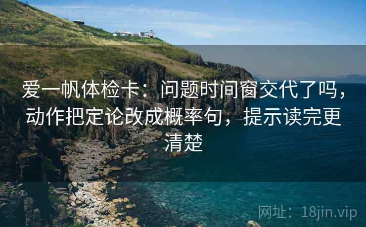 爱一帆体检卡：问题时间窗交代了吗，动作把定论改成概率句，提示读完更清楚