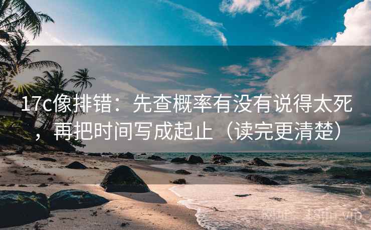 17c像排错：先查概率有没有说得太死，再把时间写成起止（读完更清楚）