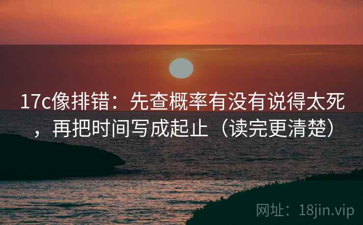 17c像排错：先查概率有没有说得太死，再把时间写成起止（读完更清楚）