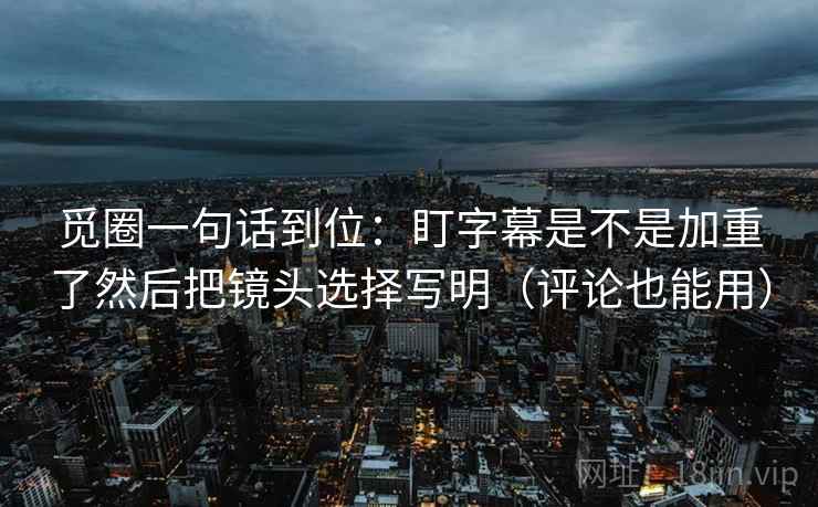 觅圈一句话到位：盯字幕是不是加重了然后把镜头选择写明（评论也能用）
