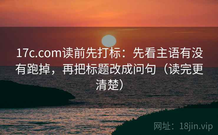 17c.com读前先打标：先看主语有没有跑掉，再把标题改成问句（读完更清楚）
