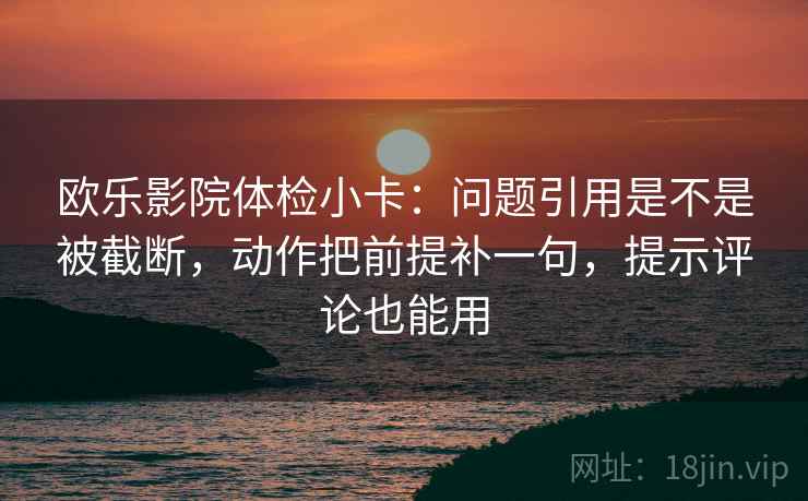 欧乐影院体检小卡：问题引用是不是被截断，动作把前提补一句，提示评论也能用