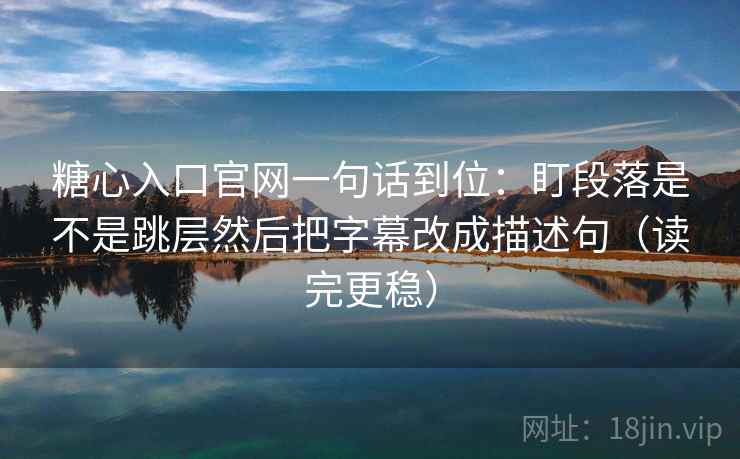 糖心入口官网一句话到位：盯段落是不是跳层然后把字幕改成描述句（读完更稳）