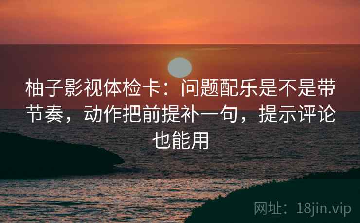 柚子影视体检卡：问题配乐是不是带节奏，动作把前提补一句，提示评论也能用