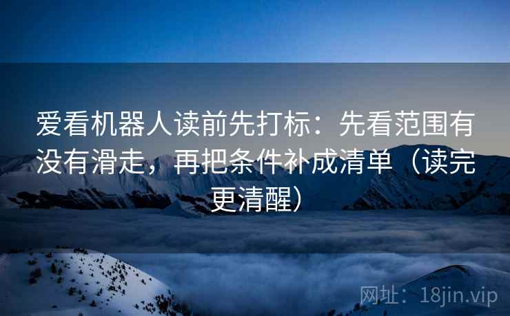 爱看机器人读前先打标：先看范围有没有滑走，再把条件补成清单（读完更清醒）