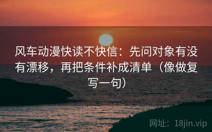 风车动漫快读不快信：先问对象有没有漂移，再把条件补成清单（像做复写一句）