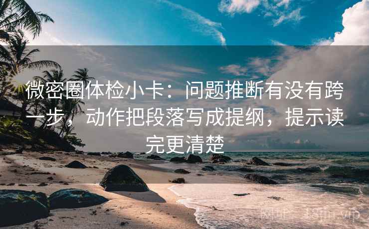微密圈体检小卡：问题推断有没有跨一步，动作把段落写成提纲，提示读完更清楚
