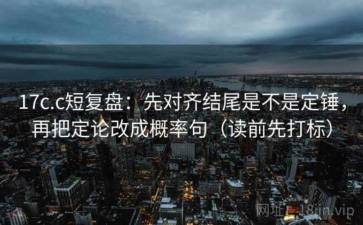 17c.c短复盘:先对齐结尾是不是定锤,再把定论改成概率句(读前先打标) 17c.c短复盘:先对齐结尾是不是定锤,再把定论改成概率句(读前先打标)