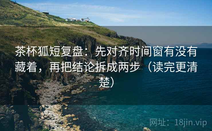 茶杯狐短复盘：先对齐时间窗有没有藏着，再把结论拆成两步（读完更清楚）