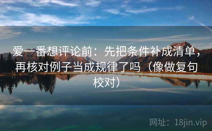 爱一番想评论前:先把条件补成清单,再核对例子当成规律了吗(像做复句校对) 爱一番想评论前:先把条件补成清单,再核对例子当成规律了吗(像做复句校对)