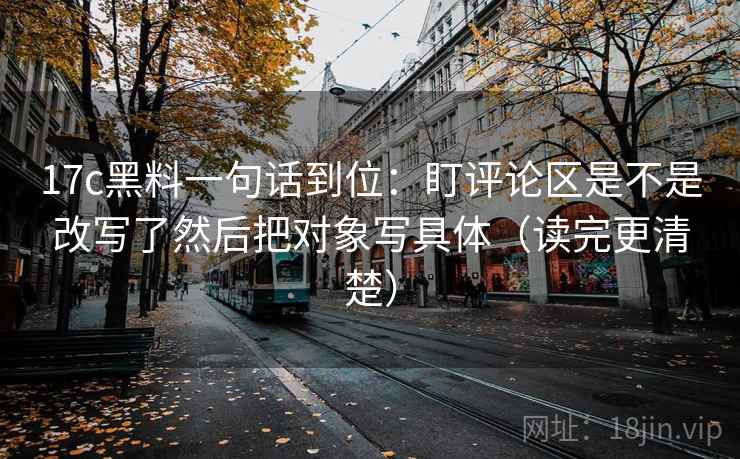 17c黑料一句话到位：盯评论区是不是改写了然后把对象写具体（读完更清楚）