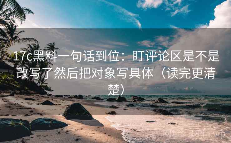 17c黑料一句话到位：盯评论区是不是改写了然后把对象写具体（读完更清楚）