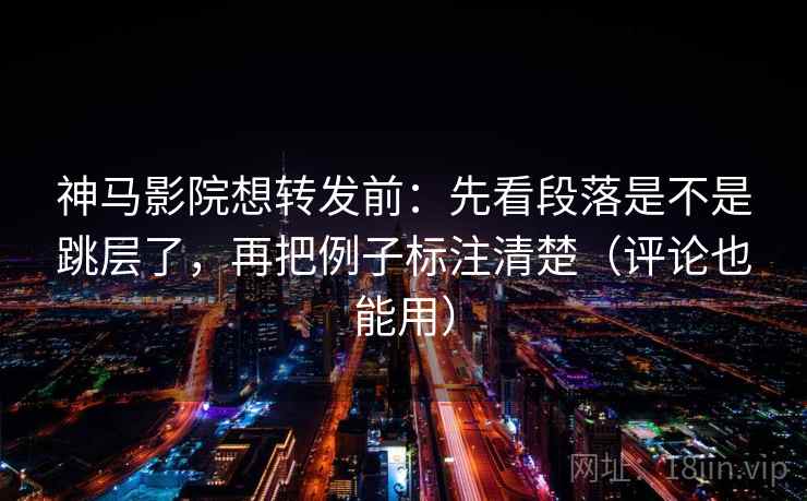 神马影院想转发前：先看段落是不是跳层了，再把例子标注清楚（评论也能用）